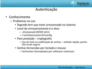 Autenticação Conhecimento Problemas no uso Segredo tem que estar armazenado no sistema Local de armazenamento é o alvo:  /etc/passwd (DEMO John) c:\windows\system32\config Para proteção – criptografia Uso de hash na codificação de senhas – método rápido, porém não muito seguro Senhas fornecidas por teclado e mouse Facilmente interceptados por softwares maliciosos 