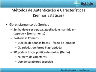 Métodos de Autenticação e Características (Senhas Estáticas) Gerenciamento de Senhas Senha deve ser gerada, atualizada e mantida em segredo – (treinamento) Problemas Comuns Escolha de senhas fracas – faceis de lembrar Guardadas de forma inapropriada SO podem forçar politica de senhas (Demo) Numero de caracteres Uso de caracteres especiais 