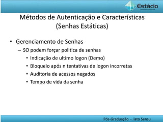 Métodos de Autenticação e Características (Senhas Estáticas) Gerenciamento de Senhas SO podem forçar politica de senhas Indicação de ultimo logon (Demo) Bloqueio após n tentativas de logon incorretas Auditoria de acessos negados Tempo de vida da senha 