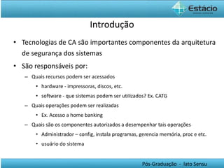 Tecnologias de CA são importantes componentes da arquitetura de segurança dos sistemas São responsáveis por: Quais recursos podem ser acessados  hardware - impressoras, discos, etc. software - que sistemas podem ser utilizados? Ex. CATG Quais operações podem ser realizadas Ex. Acesso a home banking Quais são os componentes autorizados a desempenhar tais operações Administrador – config, instala programas, gerencia memória, proc e etc. usuário do sistema Introdução 