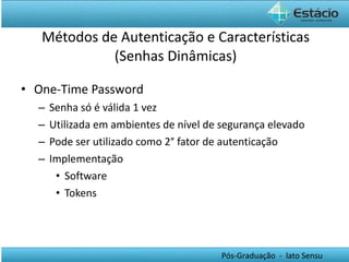 Métodos de Autenticação e Características (Senhas Dinâmicas) One-Time Password Senha só é válida 1 vez Utilizada em ambientes de nível de segurança elevado Pode ser utilizado como 2° fator de autenticação Implementação Software Tokens 