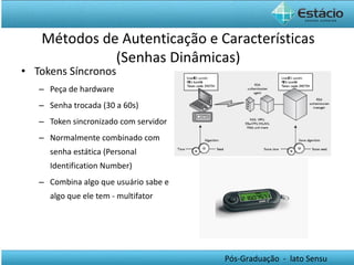 Tokens Síncronos Peça de hardware Senha trocada (30 a 60s) Token sincronizado com servidor Normalmente combinado com senha estática (Personal Identification Number) Combina algo que usuário sabe e algo que ele tem - multifator Métodos de Autenticação e Características (Senhas Dinâmicas) 