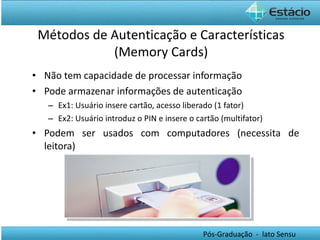 Não tem capacidade de processar informação Pode armazenar informações de autenticação Ex1: Usuário insere cartão, acesso liberado (1 fator) Ex2: Usuário introduz o PIN e insere o cartão (multifator) Podem ser usados com computadores (necessita de leitora) Métodos de Autenticação e Características (Memory Cards) 