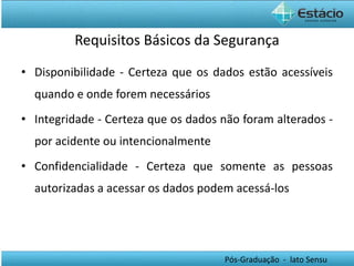Requisitos Básicos da Segurança Disponibilidade - Certeza que os dados estão acessíveis quando e onde forem necessários Integridade -  Certeza que os dados não foram alterados - por acidente ou intencionalmente Confidencialidade -  Certeza que somente as pessoas autorizadas a acessar os dados podem acessá-los 