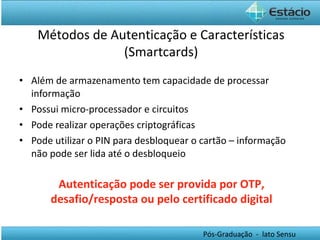 Além de armazenamento tem capacidade de processar informação Possui micro-processador e circuitos Pode realizar operações criptográficas Pode utilizar o PIN para desbloquear o cartão – informação não pode ser lida até o desbloqueio Métodos de Autenticação e Características (Smartcards) Autenticação pode ser provida por OTP, desafio/resposta ou pelo certificado digital 