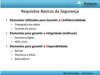 Requisitos Básicos da Segurança Elementos Utilizados para Garantir a  C onfidencialidade Criptografia dos dados Controle de acesso Elementos para garantir a  I ntegridade (md5sum) Assinatura digital MD5- hash Elementos para garantir a  D isponibilidade Backup  Tolerância a falhas Redundância 