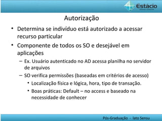 Autorização Determina se indivíduo está autorizado a acessar recurso particular Componente de todos os SO e desejável em aplicações Ex. Usuário autenticado no AD acessa planilha no servidor de arquivos SO verifica permissões (baseadas em critérios de acesso) Localização física e lógica, hora, tipo de transação. Boas práticas: Default – no access e baseado na necessidade de conhecer 