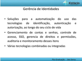 Gerência de Identidades Soluções para a automatização do uso das tecnologias de identificação, autenticação e autorização, ao longo do seu ciclo de vida Gerenciamento de contas e senhas, controle de acesso, SSO, gerencia de direitos e permissões, auditoria e monitoramento desses itens Várias tecnologias combinadas ou integradas 