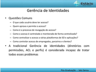 Gerência de Identidades Questões Comuns O que cada usuário deve ter acesso? Quem aprova e permite o acesso? Como é o processo de revogação de acesso? Como o acesso é controlado e monitorado de forma centralizada? Como centralizar o acesso a várias plataformas de SO e aplicações? Como controlar acesso de empregados, parceiros e clientes? A tradicional Gerência de identidades (diretórios com permissões, ACL e perfis) é considerada incapaz de tratar todos esses problemas   