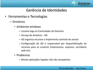 Gerência de Identidades Ferramentas e Tecnologias Diretórios Ambiente windows Usuário loga no Controlador de Domínio Serviço de diretório – AD AD organiza recursos e implementa controle de acesso Configuração do AD é responsável por disponibilização de recursos para os usuários (impressoras, arquivos, servidores web etc) Problemas Muitas aplicações legadas não são compativeis 