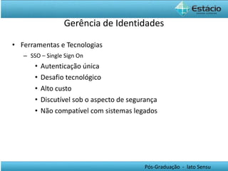 Gerência de Identidades Ferramentas e Tecnologias SSO – Single Sign On Autenticação única Desafio tecnológico Alto custo Discutível sob o aspecto de segurança Não compatível com sistemas legados 