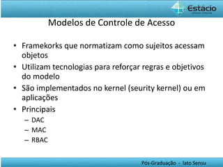 Modelos de Controle de Acesso Framekorks que normatizam como sujeitos acessam objetos Utilizam tecnologias para reforçar regras e objetivos do modelo São implementados no kernel (seurity kernel) ou em aplicações Principais DAC MAC RBAC 