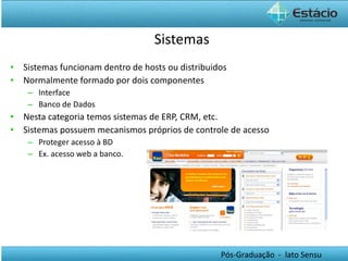 Sistemas Sistemas funcionam dentro de hosts ou distribuidos Normalmente formado por dois componentes Interface Banco de Dados Nesta categoria temos sistemas de ERP, CRM, etc. Sistemas possuem mecanismos próprios de controle de acesso Proteger acesso à BD Ex. acesso web a banco. 