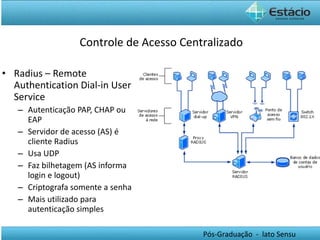 Radius – Remote Authentication Dial-in User Service Autenticação PAP, CHAP ou EAP Servidor de acesso (AS) é cliente Radius Usa UDP Faz bilhetagem (AS informa login e logout) Criptografa somente a senha Mais utilizado para autenticação simples Controle de Acesso Centralizado 