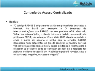 Radius “ O serviço RADIUS é amplamente usado em provedores de acesso a internet. No Brasil por exemplo, a Oi (empresa de telecomunicações) usa RADIUS no seu produto ADSL chamado Velox. No sistema Velox, o cliente inicia um pedido de conexão via protocolo PPPoE, um roteador Cisco série 7000 atende o pedido e envia o nome de usuário e senha para o servidor RADIUS (localizado num datacenter no Rio de Janeiro), o RADIUS por sua vez confere as credenciais em seu banco de dados e retorna para o roteador se o cliente pode se conectar ou não. Se a resposta for positiva, o cliente receberá um IP público e poderá navegar, caso a resposta seja negativa, o acesso é negado” Controle de Acesso Centralizado 