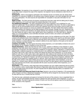 Re-inspection: Re-inspection of any component or area of the dwelling due to weather restrictions, utility shut-off
or any other reason is beyond the scope of this inspection. Re-inspection may be scheduled at a later time for an
additional fee.
Participation: Client is encouraged to participate in the inspection and do so at his/her own risk. Sentry Home
Inspections, LLC assumes no liability for any personal injury, property damage, or any other damages that may result
from client participation. The client assumes all responsibility for incomplete or inaccurate information for non-
participation.
Right to Enter: The Client warrants all necessary arrangements have been made with the selling party for Sentry
Home Inspections, LLC to enter and inspect the property described in this contract.
Pre-Settlement Inspection: The client understands that this home inspection is not a substitute for a pre-
settlement walkthrough. The pre-settlement walkthrough is the responsibility of the client. The client is responsible to
follow up with all recommendations as the result of this inspection and to secure the proper course of action and
estimates for repairs necessary to correct any problems from specialists. The client realizes that property condition
can change between this inspection and the legal acceptance of the premises. Damage may occur, equipment may
fail, and signs, symptoms and indications may appear between this inspection and legal acceptance of the premises.
The client waives any right to make a claim against Sentry Home Inspections, LLC if the client fails to: diligently
follow up on recommendations, secure estimates and proper courses of action, and conduct a pre-settlement
walkthrough inspection.
Third Party Disclosure: The client acknowledges that this report is for the confidential use of the client. The client
consents and authorizes Sentry Home Inspections, LLC to disclose information in the report to any third party relating
to the transaction. The client agrees to indemnify and hold Sentry Home Inspections, LLC harmless for any damages
and/or expenses, to include attorneys fees, involved in defense of any claim made by a third party as the result of
services rendered under this contract.
Limitation of Liability: The client agrees that Sentry Home Inspections, LLC’s total liability is limited to the cost of
the inspection for any mistakes, omissions or errors of any kind.
Dispute Resolution: Clients who feel there has been an error, omission or deficiency in the inspection or report
preparation must notify Sentry Home Inspections, LLC in writing of the nature and extent of the problem within five
business days of discovery and make the property available for re-inspection. Repairs, alterations, or replacement of
alleged faulty or defective equipment or components prior to the notification of Sentry Home Inspections, LLC, voids
the client’s right to file a claim under this contract and relieves the Sentry Home Inspections, LLC of any and all
liability for such claim. If either party make a claim against the other relative to this contract, the client and Sentry
Home Inspections, LLC both agree to submit the dispute to the American Arbitration Association and use as a gauge
of performance, the “Standards of Practice” set forth by the American Society of Home Inspectors. Arbitration will
take place at the property by a qualified solicitor or attorney. Client must initiate the proceeding within one year of
the date of this contract. If the client initiates and pursues a claim against Sentry Home Inspections, LLC for any
alleged error, omission and/or deficiency and fails to prove the claim, the client agrees to pay all reasonable costs,
fees, legal expenses and all other costs associated with the action incurred by Sentry Home Inspections, LLC in
defense of the claim.
Severability: If any tribunal or other legal entity having jurisdiction over such matters determines that any portion
of this contract is void or unenforceable, that tribunal or legal entity shall enforce the remainder of this contract as if
the unenforceable portion did not exist. The client requests that the address described above, be inspected in the
manner as outlined herein.
Payment/Credit Card/Returned Check & Late Fees: Payment is due at time of inspection. A 5% processing fee
will be charged on all Visa or MasterCard transactions. A $75.00 fee will be charged for any returned check. Accounts
30 days past due incur a monthly late fee of $35.00.

The client has read, understands and agrees to be bound by the terms of this contract or has re-negotiated them in
writing. The client acknowledges that this contract is between the client and Sentry home Inspections, LLC and is
limited in liability. The client is signing this contract of his/her own free will and agrees to pay the fee specified below
at the conclusion of the inspection.

Date:                                           Sentry Home Inspections, LLC

Inspection Fee: $                      Client Signature(s):        ____________________________________

                                                _________________________________________________________

© 2011 Sentry Home Inspections, LLC. All rights reserved.
 