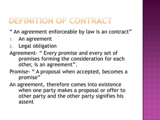 “ An agreement enforceable by law is an contract”
1. An agreement
2. Legal obligation
Agreement- “ Every promise and every set of
    promises forming the consideration for each
    other, is an agreement”.
Promise- “ A proposal when accepted, becomes a
    promise”
An agreement, therefore comes into existence
    when one party makes a proposal or offer to
    other party and the other party signifies his
    assent
 