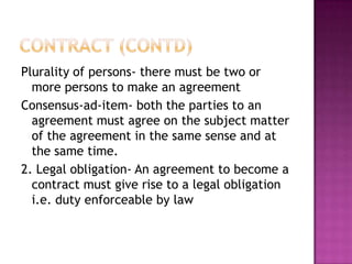 Plurality of persons- there must be two or
  more persons to make an agreement
Consensus-ad-item- both the parties to an
  agreement must agree on the subject matter
  of the agreement in the same sense and at
  the same time.
2. Legal obligation- An agreement to become a
  contract must give rise to a legal obligation
  i.e. duty enforceable by law
 