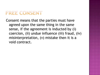 Consent means that the parties must have
 agreed upon the same thing in the same
 sense, if the agreement is inducted by (i)
 coercion, (ii) undue influence (iii) fraud, (iv)
 misinterpretation, (v) mistake then it is a
 void contract.
 