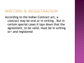 According to the Indian Contract act, a
 contract may be oral or in writing . But in
 certain special cases it lays down that the
 agreement, to be valid, must be in writing
 or/ and registered
 