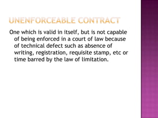 One which is valid in itself, but is not capable
 of being enforced in a court of law because
 of technical defect such as absence of
 writing, registration, requisite stamp, etc or
 time barred by the law of limitation.
 