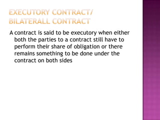 A contract is said to be executory when either
  both the parties to a contract still have to
  perform their share of obligation or there
  remains something to be done under the
  contract on both sides
 