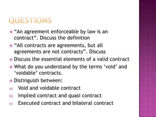  “An agreement enforceable by law is an
  contract”. Discuss the definition
 “All contracts are agreements, but all
  agreements are not contracts”. Discuss
 Discuss the essential elements of a valid contract
 What do you understand by the terms „void‟ and
  „voidable‟ contracts.
 Distinguish between:
a) Void and voidable contract
b) Implied contract and quasi contract
c) Executed contract and bilateral contract
 