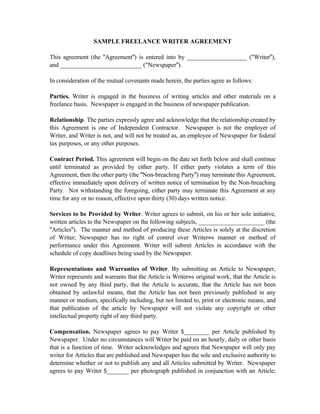 SAMPLE FREELANCE WRITER AGREEMENT

This agreement (the "Agreement") is entered into by ___________________ ("Writer"),
and __________________________ ("Newspaper").

In consideration of the mutual covenants made herein, the parties agree as follows:

Parties. Writer is engaged in the business of writing articles and other materials on a
freelance basis. Newspaper is engaged in the business of newspaper publication.

Relationship. The parties expressly agree and acknowledge that the relationship created by
this Agreement is one of Independent Contractor. Newspaper is not the employer of
Writer, and Writer is not, and will not be treated as, an employee of Newspaper for federal
tax purposes, or any other purposes.

Contract Period. This agreement will begin on the date set forth below and shall continue
until terminated as provided by either party. If either party violates a term of this
Agreement, then the other party (the "Non-breaching Party") may terminate this Agreement,
effective immediately upon delivery of written notice of termination by the Non-breaching
Party. Not withstanding the foregoing, either party may terminate this Agreement at any
time for any or no reason, effective upon thirty (30) days written notice.

Services to be Provided by Writer. Writer agrees to submit, on his or her sole initiative,
written articles to the Newspaper on the following subjects, _____________________ (the
"Articles"). The manner and method of producing these Articles is solely at the discretion
of Writer; Newspaper has no right of control over Writer=s manner or method of
performance under this Agreement. Writer will submit Articles in accordance with the
schedule of copy deadlines being used by the Newspaper.

Representations and Warranties of Writer. By submitting an Article to Newspaper,
Writer represents and warrants that the Article is Writer=s original work, that the Article is
not owned by any third party, that the Article is accurate, that the Article has not been
obtained by unlawful means, that the Article has not been previously published in any
manner or medium, specifically including, but not limited to, print or electronic means, and
that publication of the article by Newspaper will not violate any copyright or other
intellectual property right of any third party.

Compensation. Newspaper agrees to pay Writer $________ per Article published by
Newspaper. Under no circumstances will Writer be paid on an hourly, daily or other basis
that is a function of time. Writer acknowledges and agrees that Newspaper will only pay
writer for Articles that are published and Newspaper has the sole and exclusive authority to
determine whether or not to publish any and all Articles submitted by Writer. Newspaper
agrees to pay Writer $_______ per photograph published in conjunction with an Article;
 