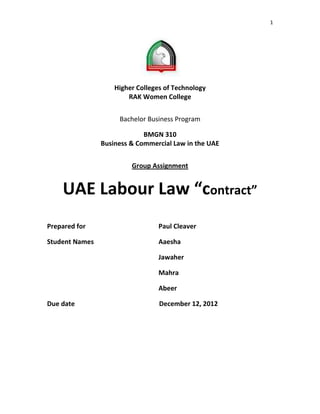 1




                    Higher Colleges of Technology
                        RAK Women College


                     Bachelor Business Program

                             BMGN 310
                Business & Commercial Law in the UAE


                         Group Assignment


    UAE Labour Law “contract”
Prepared for                      Paul Cleaver

Student Names                     Aaesha

                                  Jawaher

                                  Mahra

                                  Abeer

Due date                          December 12, 2012
 