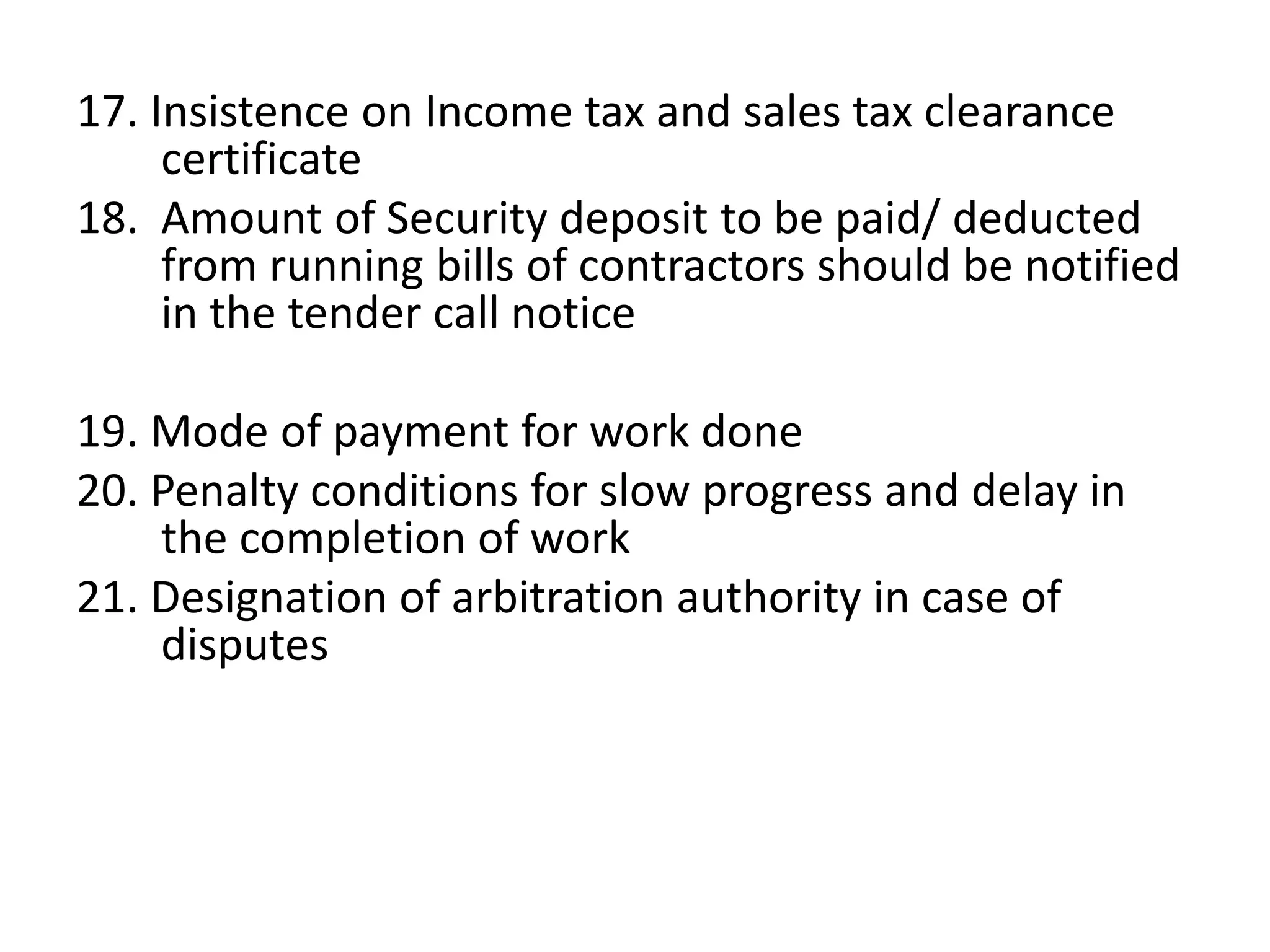 17. Insistence on Income tax and sales tax clearance
certificate
18. Amount of Security deposit to be paid/ deducted
from running bills of contractors should be notified
in the tender call notice
19. Mode of payment for work done
20. Penalty conditions for slow progress and delay in
the completion of work
21. Designation of arbitration authority in case of
disputes
 