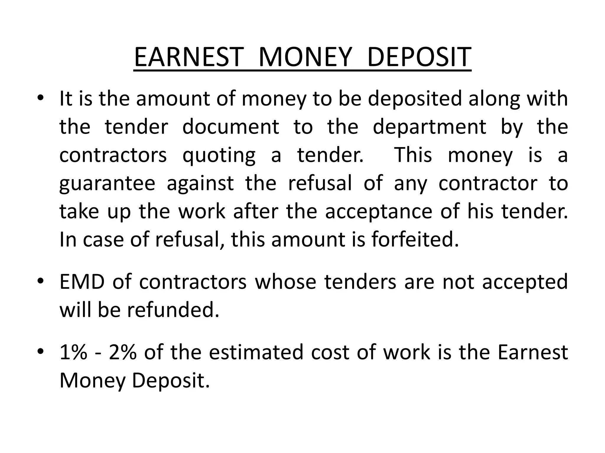 EARNEST MONEY DEPOSIT
• It is the amount of money to be deposited along with
the tender document to the department by the
contractors quoting a tender. This money is a
guarantee against the refusal of any contractor to
take up the work after the acceptance of his tender.
In case of refusal, this amount is forfeited.
• EMD of contractors whose tenders are not accepted
will be refunded.
• 1% - 2% of the estimated cost of work is the Earnest
Money Deposit.
 