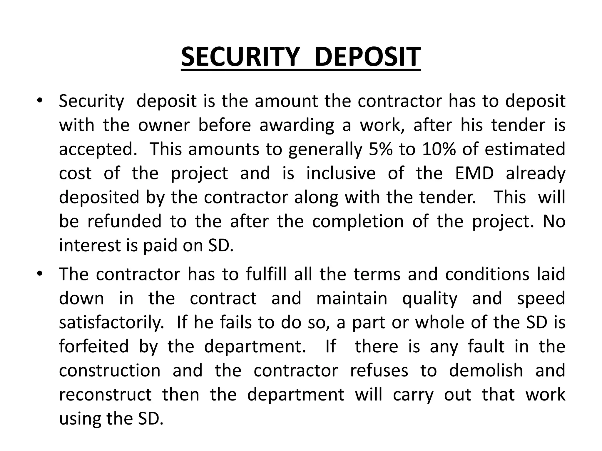 SECURITY DEPOSIT
• Security deposit is the amount the contractor has to deposit
with the owner before awarding a work, after his tender is
accepted. This amounts to generally 5% to 10% of estimated
cost of the project and is inclusive of the EMD already
deposited by the contractor along with the tender. This will
be refunded to the after the completion of the project. No
interest is paid on SD.
• The contractor has to fulfill all the terms and conditions laid
down in the contract and maintain quality and speed
satisfactorily. If he fails to do so, a part or whole of the SD is
forfeited by the department. If there is any fault in the
construction and the contractor refuses to demolish and
reconstruct then the department will carry out that work
using the SD.
 