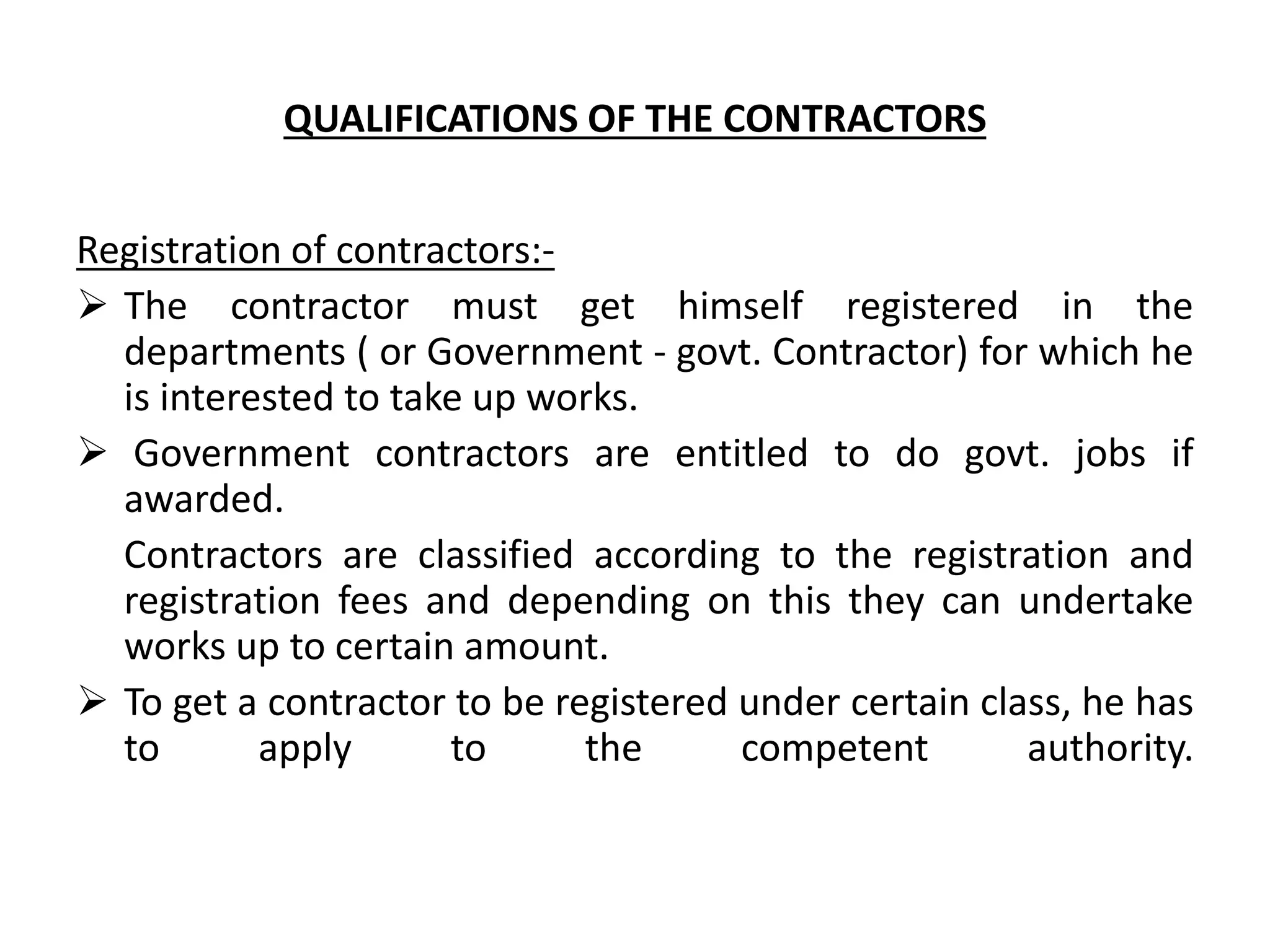 QUALIFICATIONS OF THE CONTRACTORS
Registration of contractors:-
 The contractor must get himself registered in the
departments ( or Government - govt. Contractor) for which he
is interested to take up works.
 Government contractors are entitled to do govt. jobs if
awarded.
Contractors are classified according to the registration and
registration fees and depending on this they can undertake
works up to certain amount.
 To get a contractor to be registered under certain class, he has
to apply to the competent authority.
 