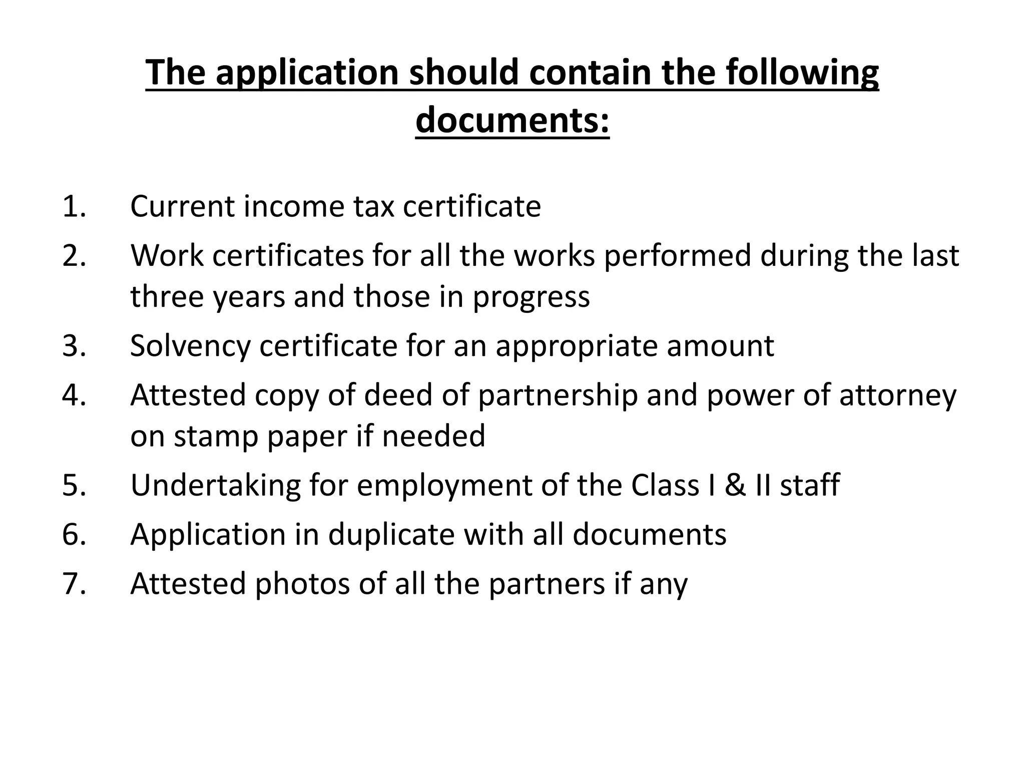 The application should contain the following
documents:
1. Current income tax certificate
2. Work certificates for all the works performed during the last
three years and those in progress
3. Solvency certificate for an appropriate amount
4. Attested copy of deed of partnership and power of attorney
on stamp paper if needed
5. Undertaking for employment of the Class I & II staff
6. Application in duplicate with all documents
7. Attested photos of all the partners if any
 