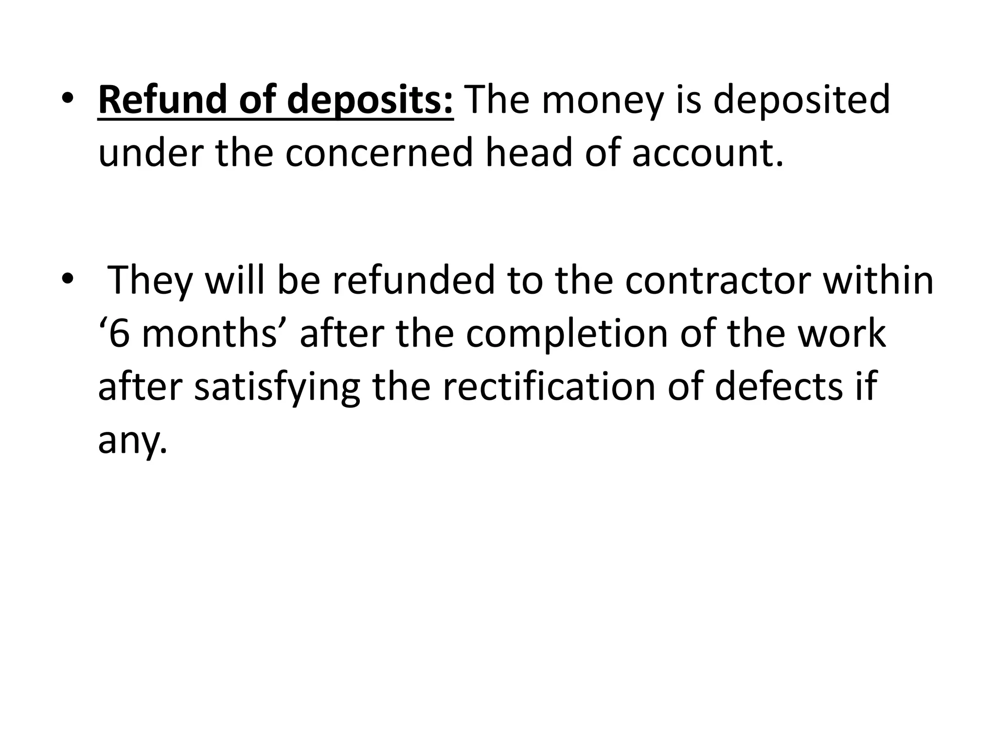 • Refund of deposits: The money is deposited
under the concerned head of account.
• They will be refunded to the contractor within
‘6 months’ after the completion of the work
after satisfying the rectification of defects if
any.
 
