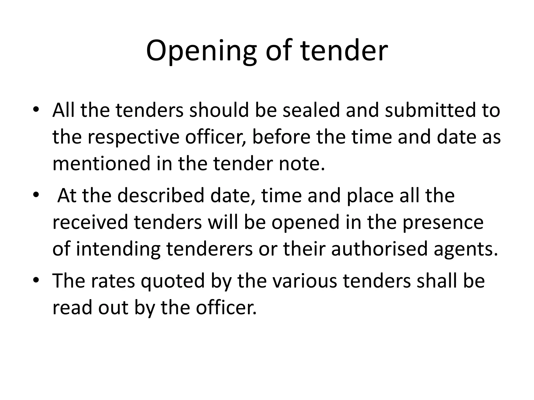 Opening of tender
• All the tenders should be sealed and submitted to
the respective officer, before the time and date as
mentioned in the tender note.
• At the described date, time and place all the
received tenders will be opened in the presence
of intending tenderers or their authorised agents.
• The rates quoted by the various tenders shall be
read out by the officer.
 
