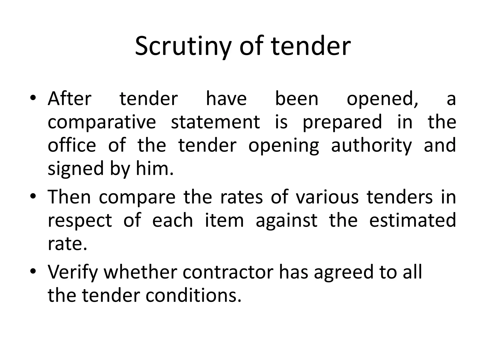 Scrutiny of tender
• After tender have been opened, a
comparative statement is prepared in the
office of the tender opening authority and
signed by him.
• Then compare the rates of various tenders in
respect of each item against the estimated
rate.
• Verify whether contractor has agreed to all
the tender conditions.
 