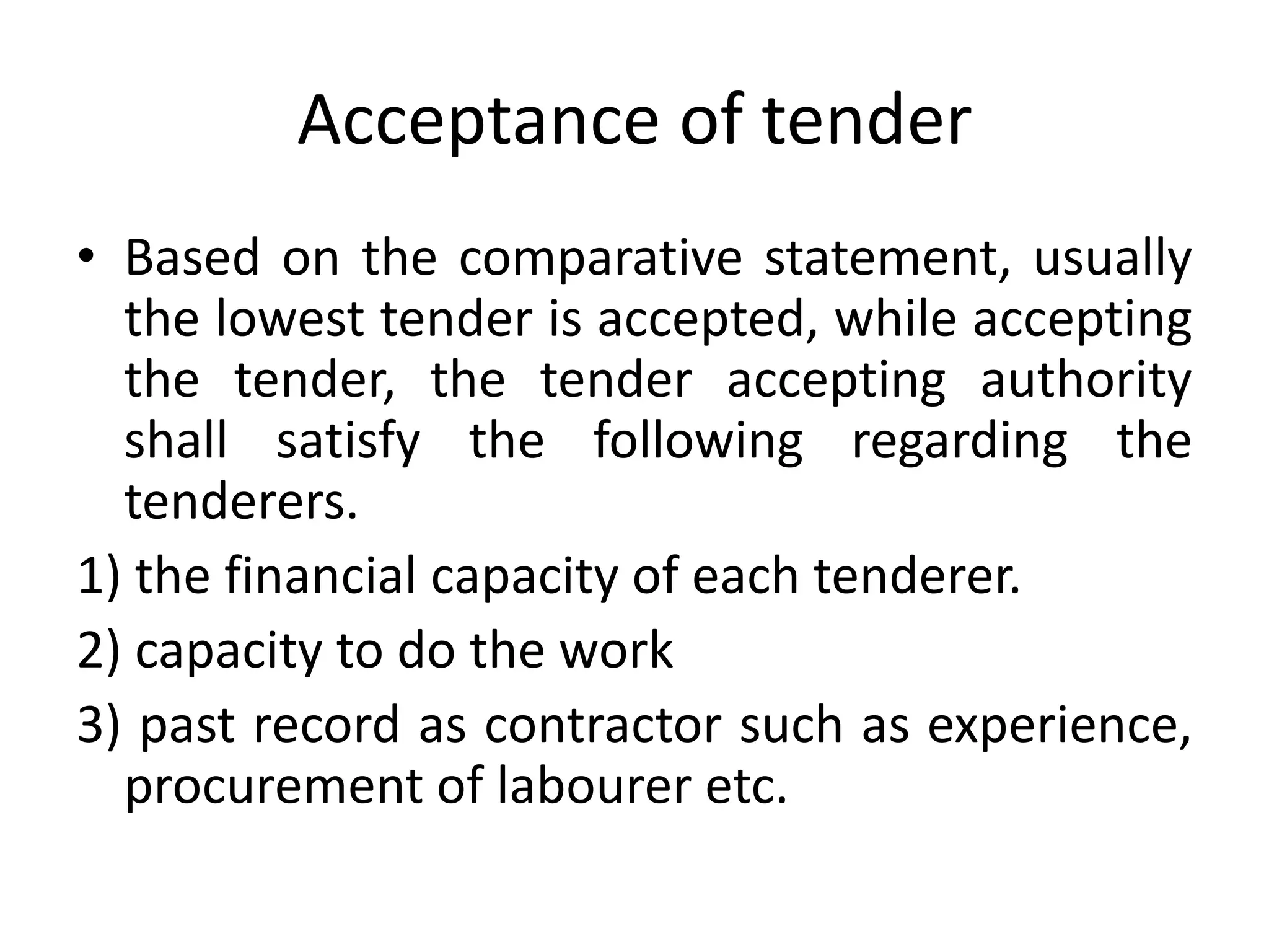 Acceptance of tender
• Based on the comparative statement, usually
the lowest tender is accepted, while accepting
the tender, the tender accepting authority
shall satisfy the following regarding the
tenderers.
1) the financial capacity of each tenderer.
2) capacity to do the work
3) past record as contractor such as experience,
procurement of labourer etc.
 