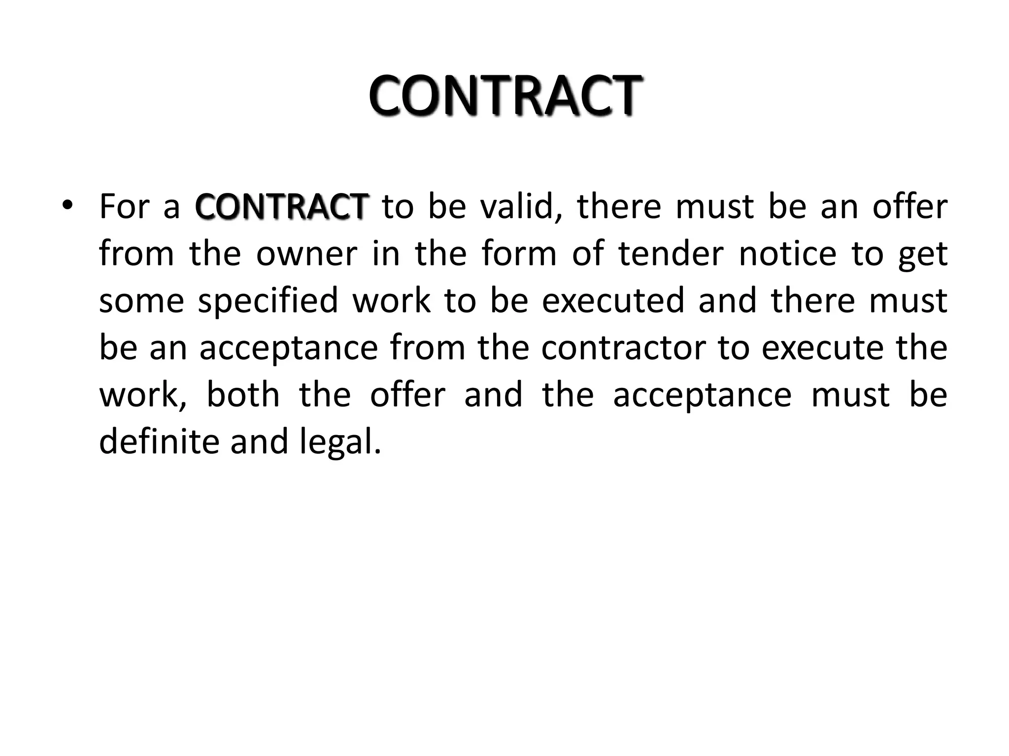 CONTRACT
• For a CONTRACT to be valid, there must be an offer
from the owner in the form of tender notice to get
some specified work to be executed and there must
be an acceptance from the contractor to execute the
work, both the offer and the acceptance must be
definite and legal.
 