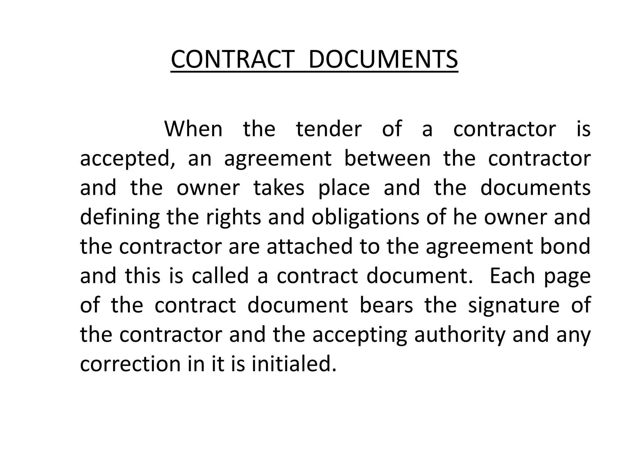 CONTRACT DOCUMENTS
When the tender of a contractor is
accepted, an agreement between the contractor
and the owner takes place and the documents
defining the rights and obligations of he owner and
the contractor are attached to the agreement bond
and this is called a contract document. Each page
of the contract document bears the signature of
the contractor and the accepting authority and any
correction in it is initialed.
 
