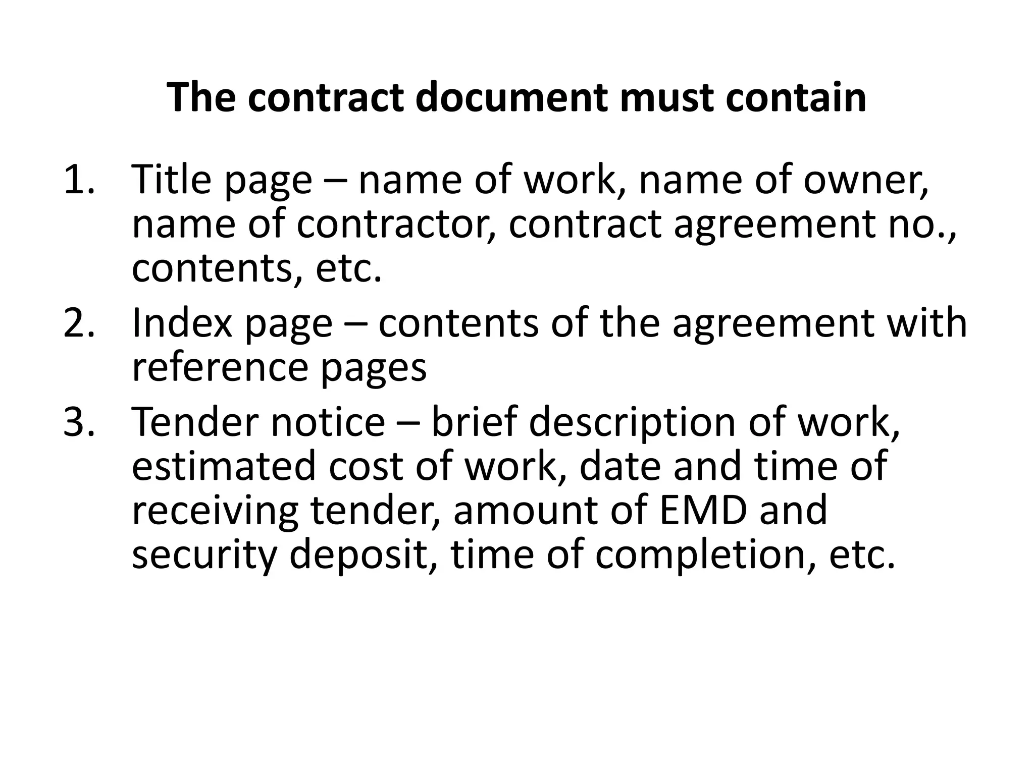 The contract document must contain
1. Title page – name of work, name of owner,
name of contractor, contract agreement no.,
contents, etc.
2. Index page – contents of the agreement with
reference pages
3. Tender notice – brief description of work,
estimated cost of work, date and time of
receiving tender, amount of EMD and
security deposit, time of completion, etc.
 