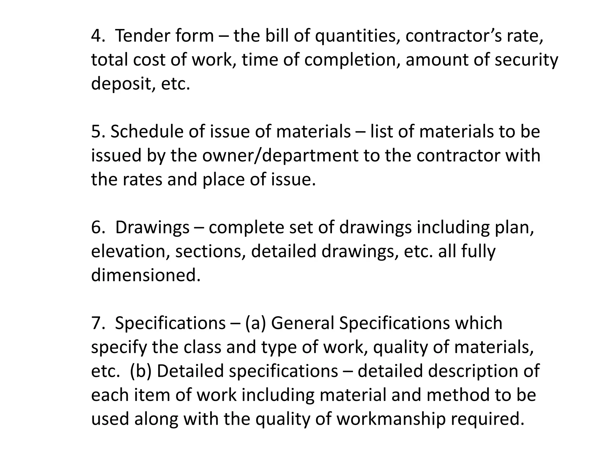 4. Tender form – the bill of quantities, contractor’s rate,
total cost of work, time of completion, amount of security
deposit, etc.
5. Schedule of issue of materials – list of materials to be
issued by the owner/department to the contractor with
the rates and place of issue.
6. Drawings – complete set of drawings including plan,
elevation, sections, detailed drawings, etc. all fully
dimensioned.
7. Specifications – (a) General Specifications which
specify the class and type of work, quality of materials,
etc. (b) Detailed specifications – detailed description of
each item of work including material and method to be
used along with the quality of workmanship required.
 