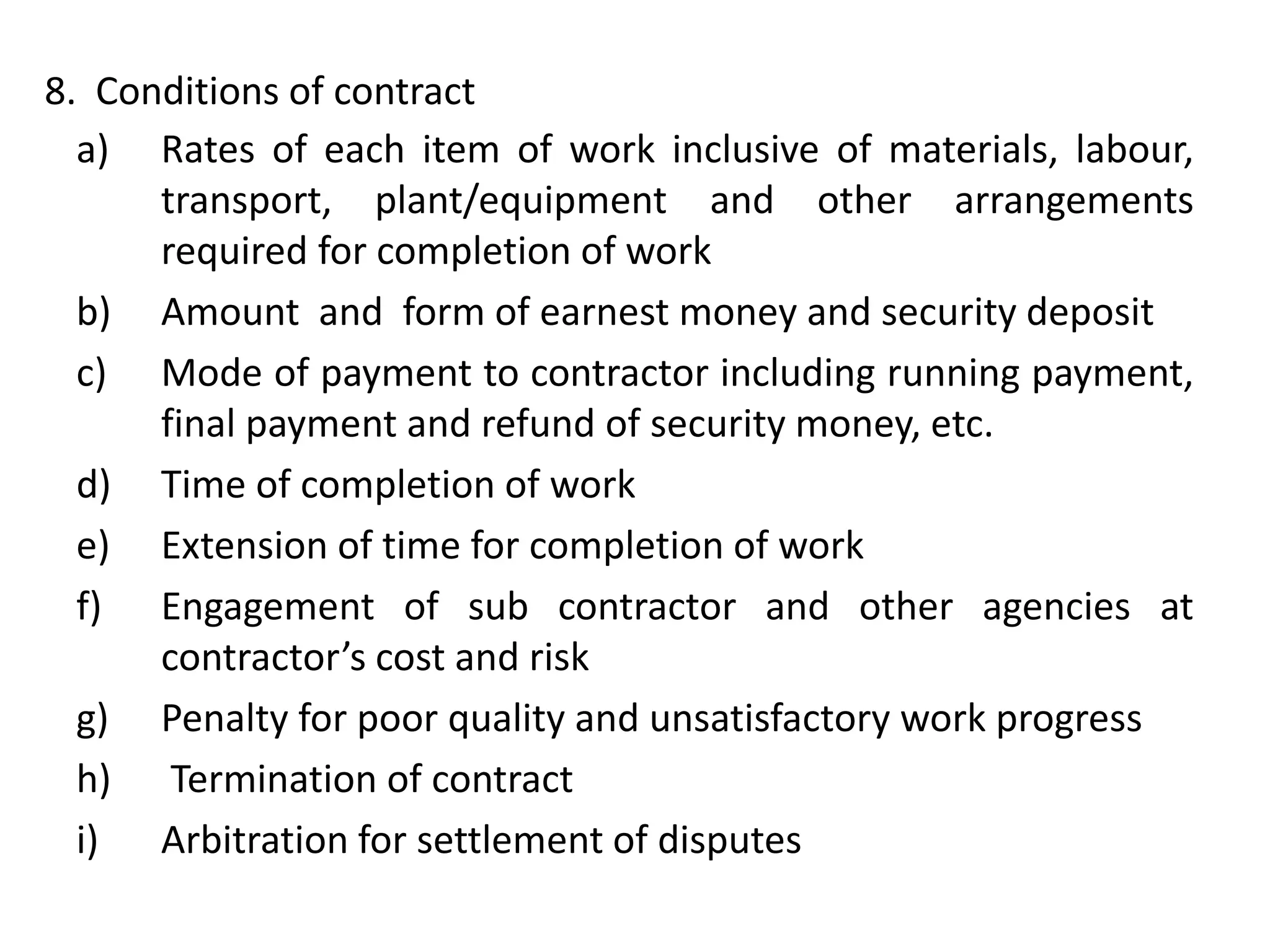 a) Rates of each item of work inclusive of materials, labour,
transport, plant/equipment and other arrangements
required for completion of work
b) Amount and form of earnest money and security deposit
c) Mode of payment to contractor including running payment,
final payment and refund of security money, etc.
d) Time of completion of work
e) Extension of time for completion of work
f) Engagement of sub contractor and other agencies at
contractor’s cost and risk
g) Penalty for poor quality and unsatisfactory work progress
h) Termination of contract
i) Arbitration for settlement of disputes
8. Conditions of contract
 