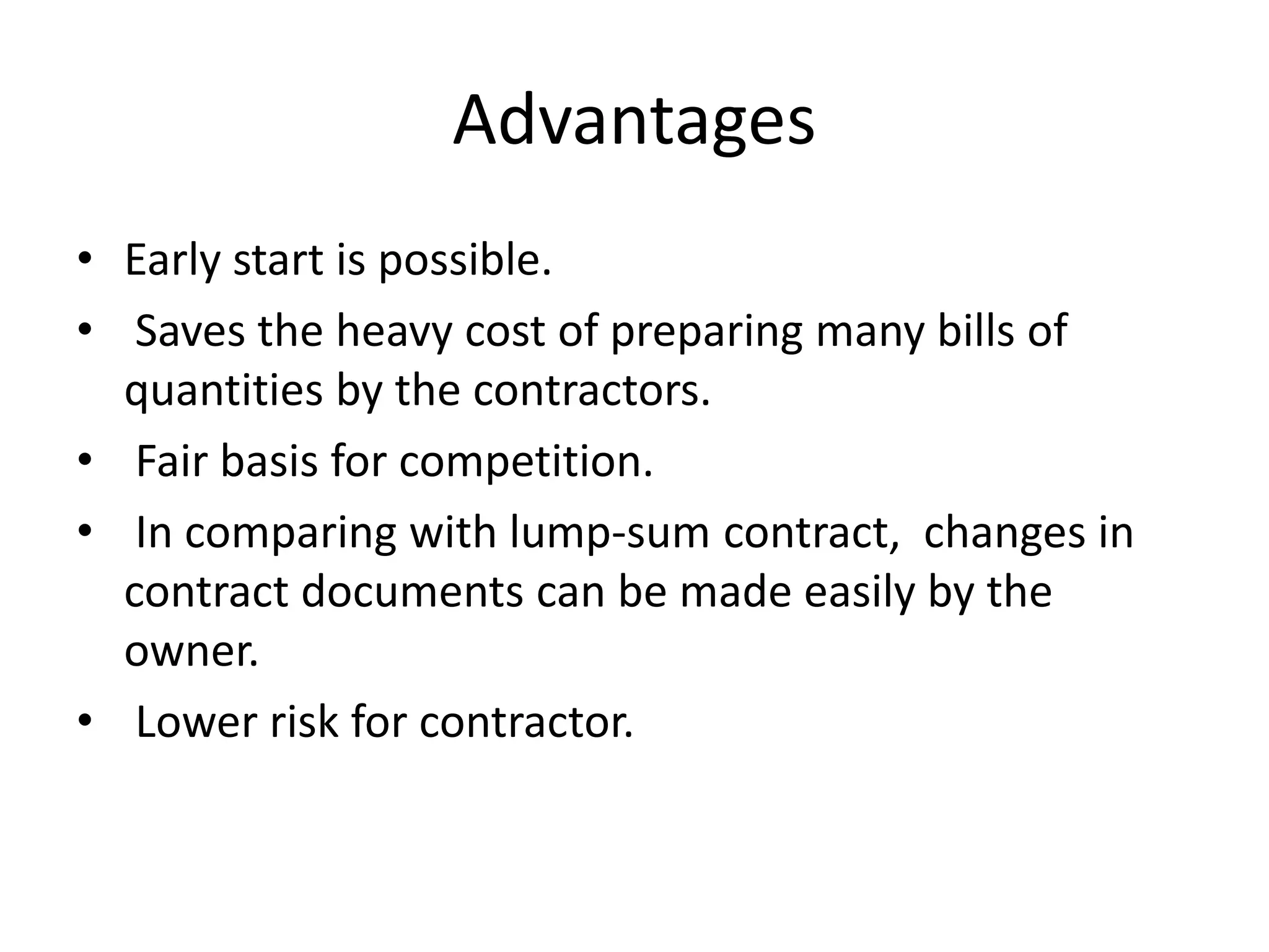 Advantages
• Early start is possible.
• Saves the heavy cost of preparing many bills of
quantities by the contractors.
• Fair basis for competition.
• In comparing with lump-sum contract, changes in
contract documents can be made easily by the
owner.
• Lower risk for contractor.
 