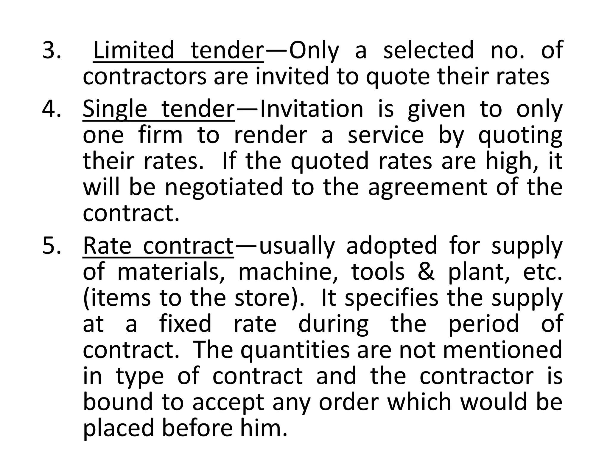3. Limited tender—Only a selected no. of
contractors are invited to quote their rates
4. Single tender—Invitation is given to only
one firm to render a service by quoting
their rates. If the quoted rates are high, it
will be negotiated to the agreement of the
contract.
5. Rate contract—usually adopted for supply
of materials, machine, tools & plant, etc.
(items to the store). It specifies the supply
at a fixed rate during the period of
contract. The quantities are not mentioned
in type of contract and the contractor is
bound to accept any order which would be
placed before him.
 