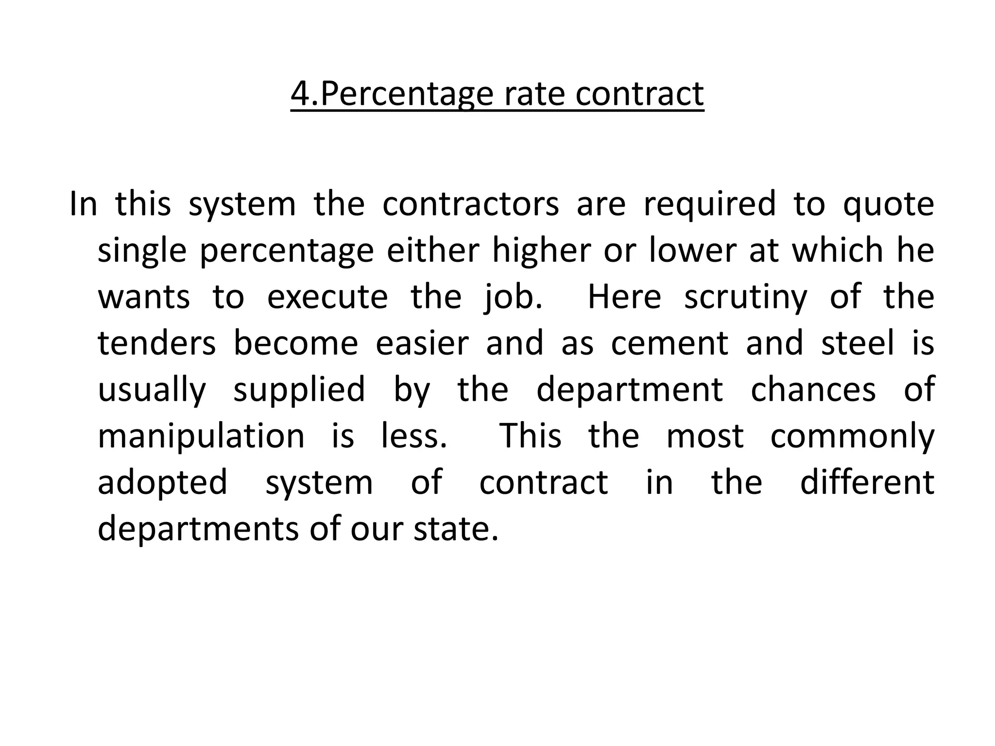 4.Percentage rate contract
In this system the contractors are required to quote
single percentage either higher or lower at which he
wants to execute the job. Here scrutiny of the
tenders become easier and as cement and steel is
usually supplied by the department chances of
manipulation is less. This the most commonly
adopted system of contract in the different
departments of our state.
 