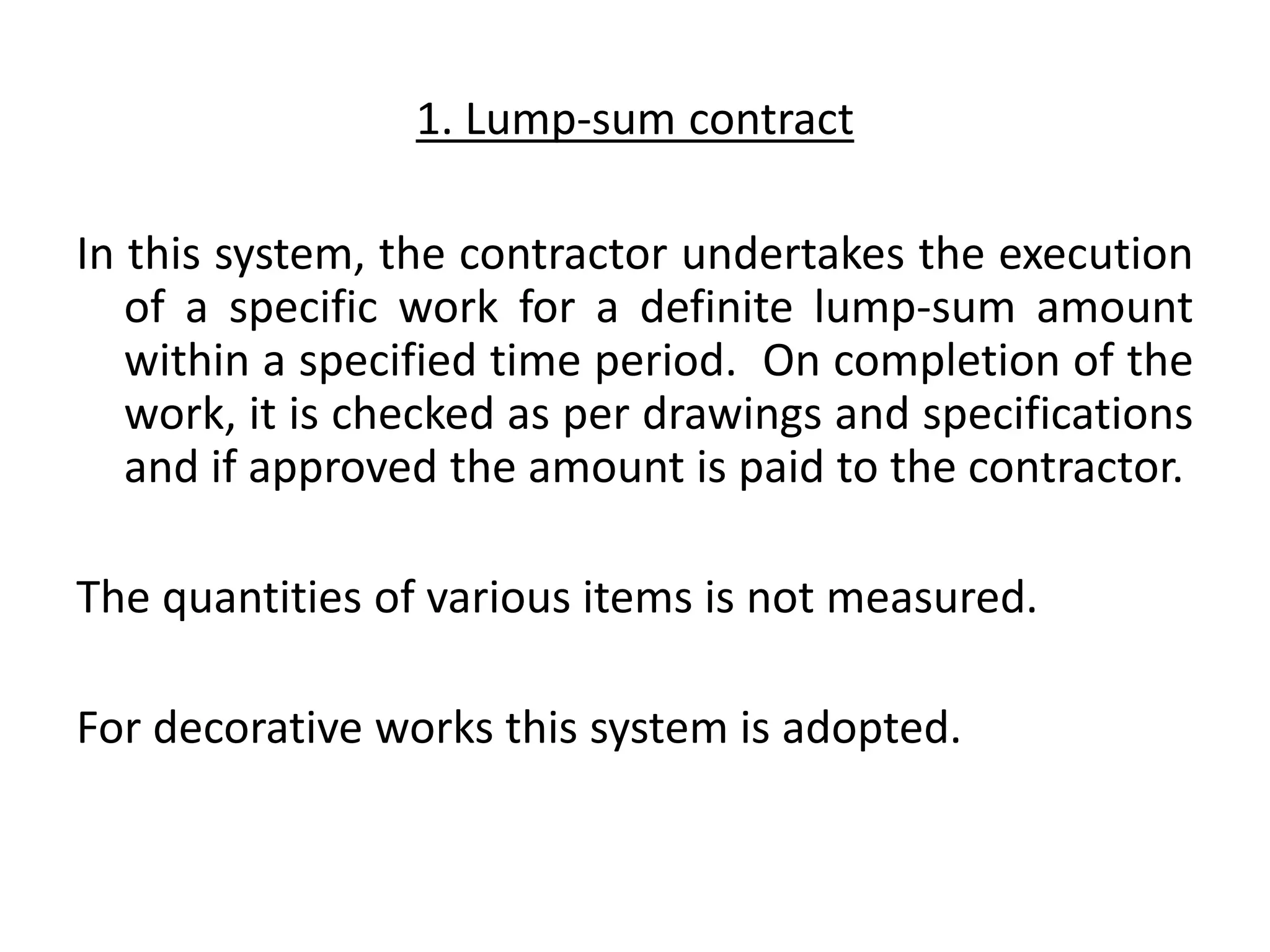 1. Lump-sum contract
In this system, the contractor undertakes the execution
of a specific work for a definite lump-sum amount
within a specified time period. On completion of the
work, it is checked as per drawings and specifications
and if approved the amount is paid to the contractor.
The quantities of various items is not measured.
For decorative works this system is adopted.
 