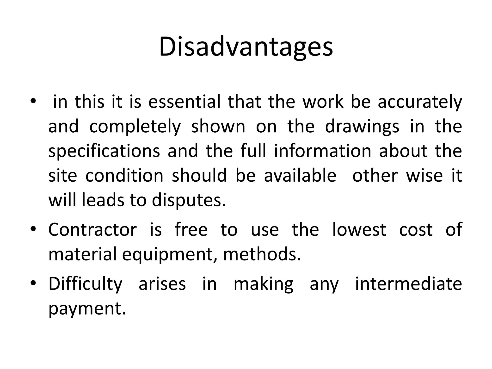 Disadvantages
• in this it is essential that the work be accurately
and completely shown on the drawings in the
specifications and the full information about the
site condition should be available other wise it
will leads to disputes.
• Contractor is free to use the lowest cost of
material equipment, methods.
• Difficulty arises in making any intermediate
payment.
 