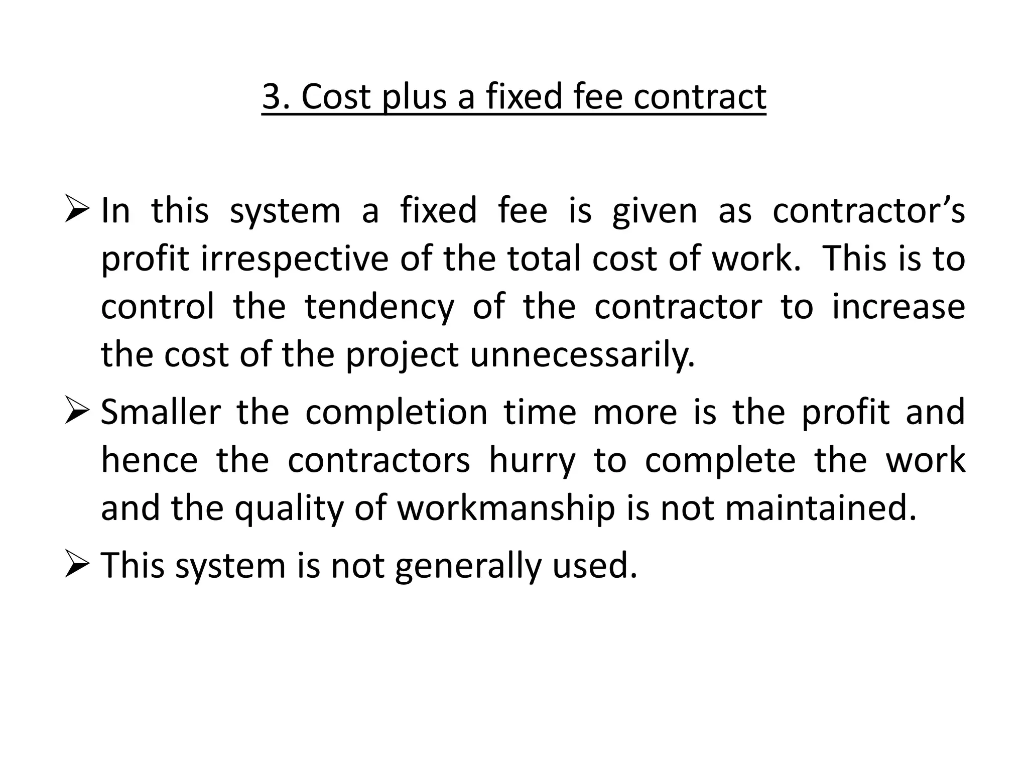 3. Cost plus a fixed fee contract
 In this system a fixed fee is given as contractor’s
profit irrespective of the total cost of work. This is to
control the tendency of the contractor to increase
the cost of the project unnecessarily.
 Smaller the completion time more is the profit and
hence the contractors hurry to complete the work
and the quality of workmanship is not maintained.
 This system is not generally used.
 
