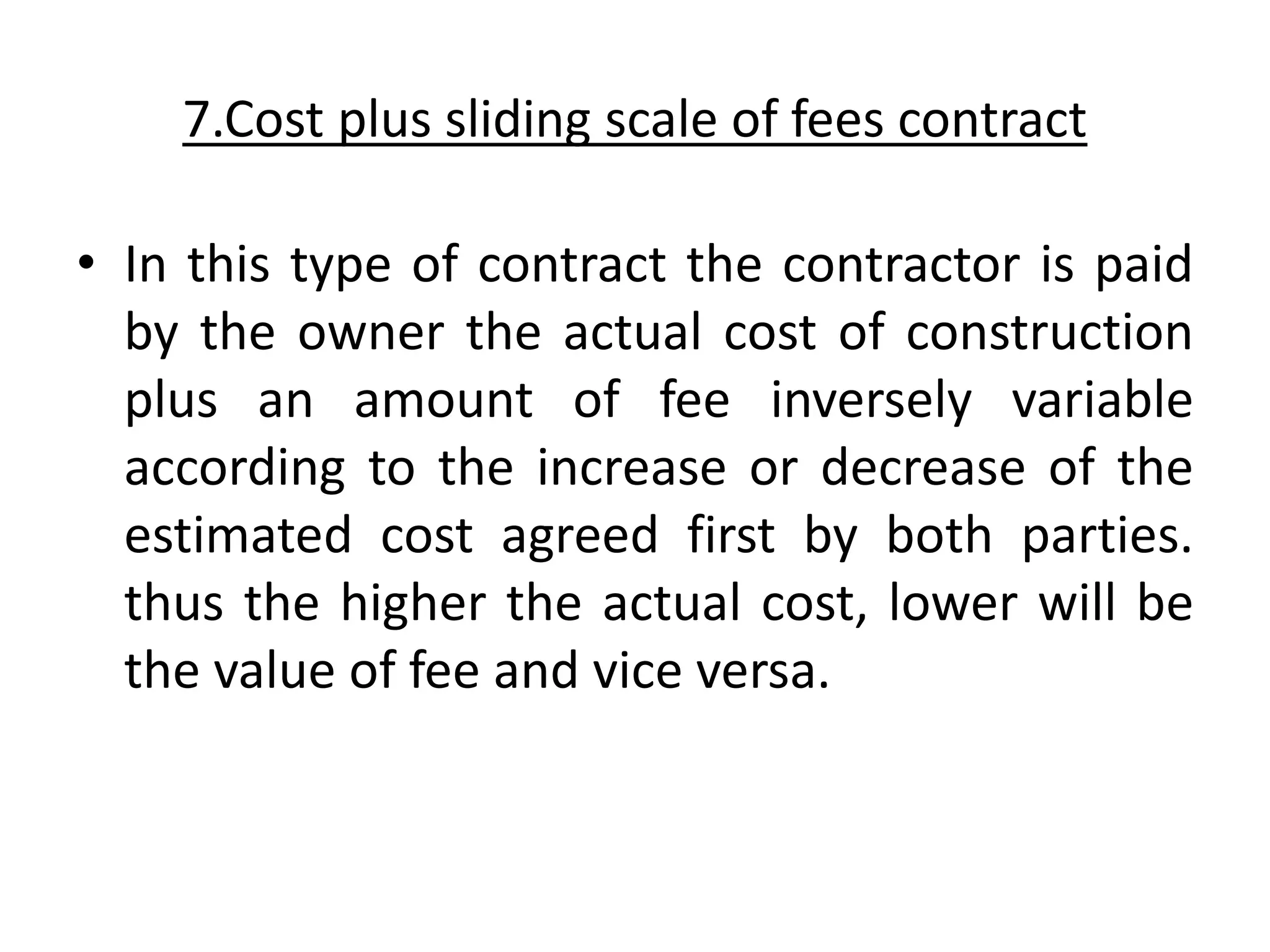 7.Cost plus sliding scale of fees contract
• In this type of contract the contractor is paid
by the owner the actual cost of construction
plus an amount of fee inversely variable
according to the increase or decrease of the
estimated cost agreed first by both parties.
thus the higher the actual cost, lower will be
the value of fee and vice versa.
 